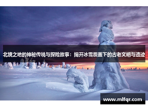 北境之地的神秘传说与探险故事：揭开冰雪覆盖下的古老文明与遗迹